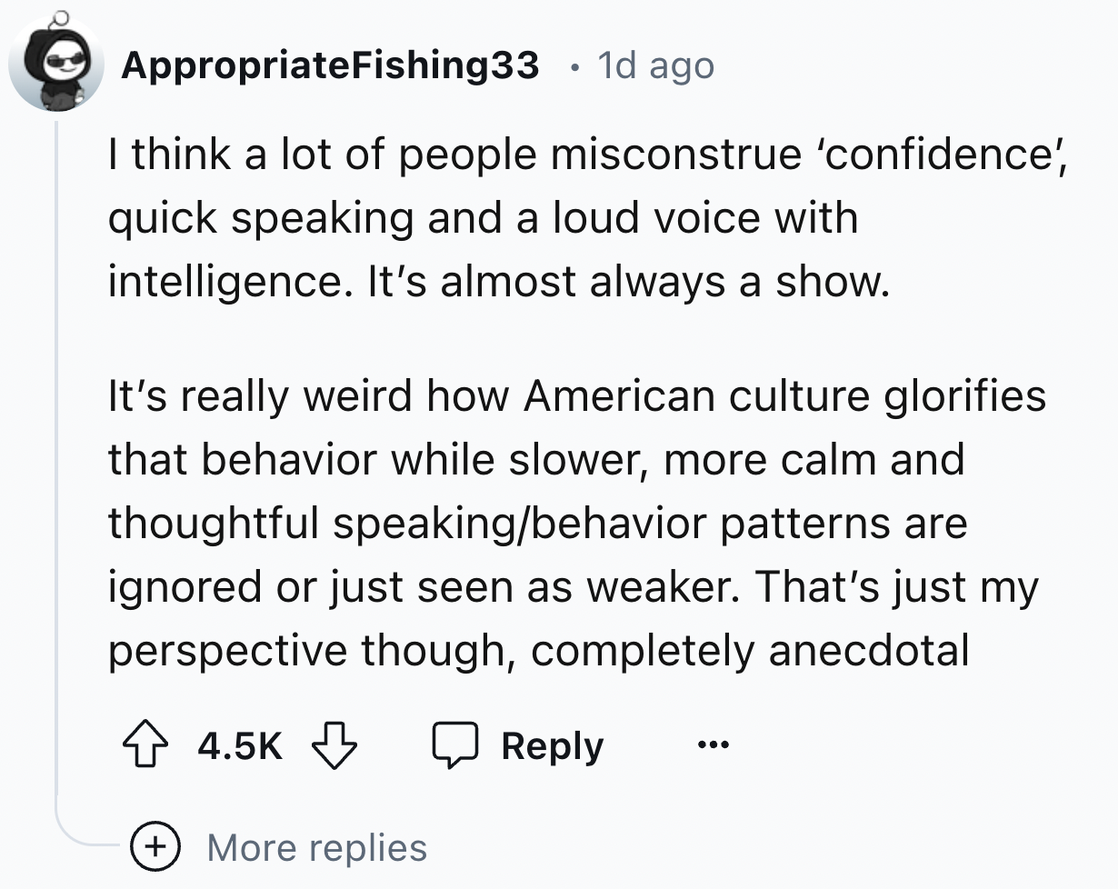 screenshot - AppropriateFishing33 . 1d ago I think a lot of people misconstrue 'confidence', quick speaking and a loud voice with intelligence. It's almost always a show. It's really weird how American culture glorifies that behavior while slower, more ca